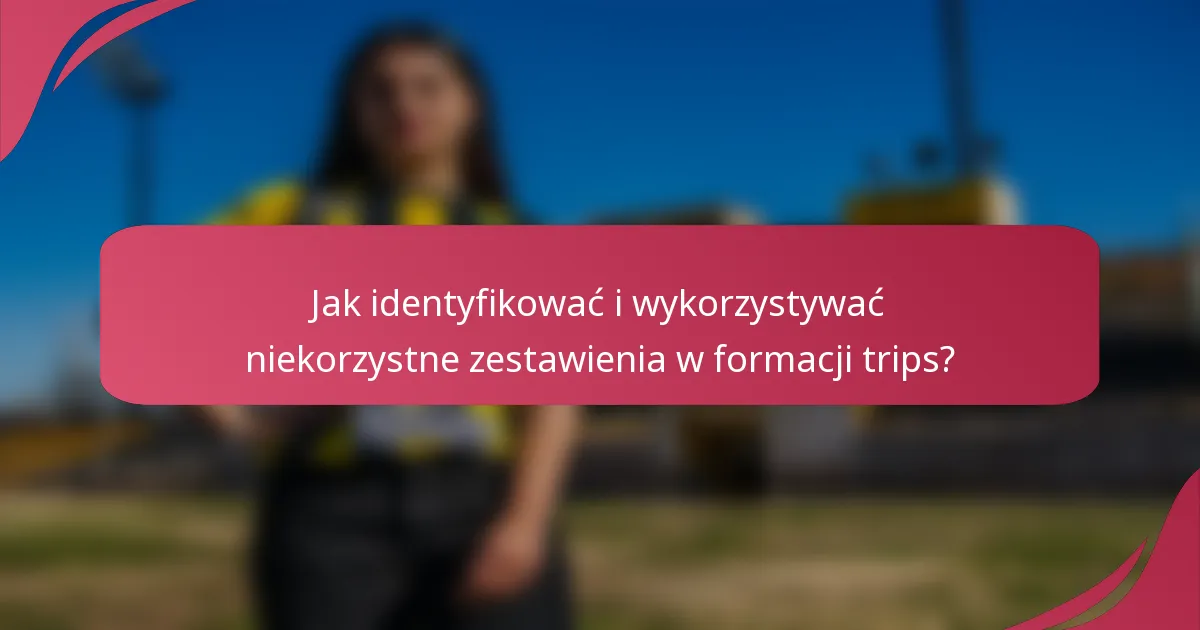 Jak identyfikować i wykorzystywać niekorzystne zestawienia w formacji trips?