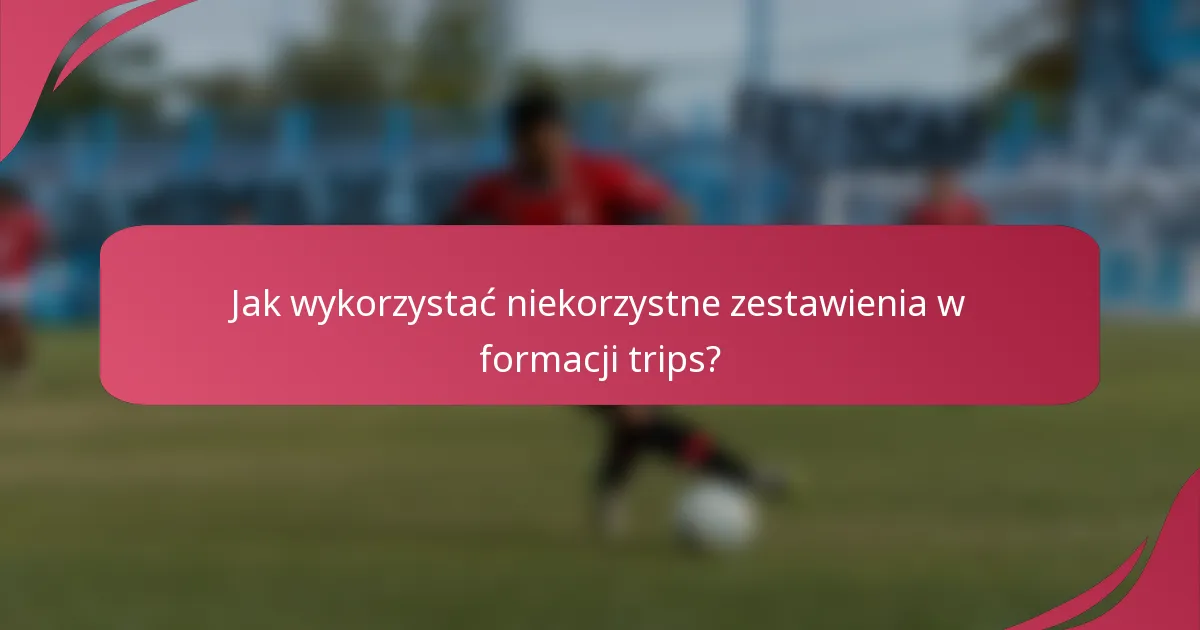 Jak wykorzystać niekorzystne zestawienia w formacji trips?